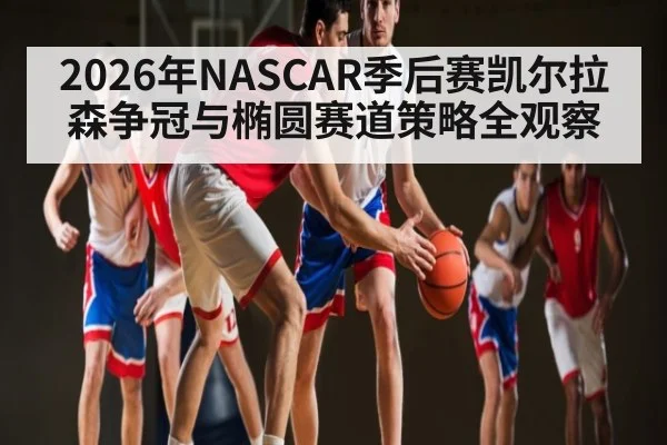 2026年NASCAR季后赛凯尔拉森争冠与椭圆赛道策略全观察