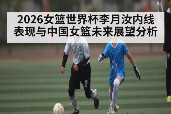 2026女篮世界杯李月汝内线表现与中国女篮未来展望分析