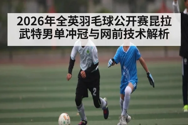 2026年全英羽毛球公开赛昆拉武特男单冲冠与网前技术解析