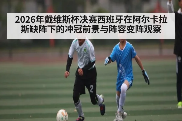 2026年戴维斯杯决赛西班牙在阿尔卡拉斯缺阵下的冲冠前景与阵容变阵观察